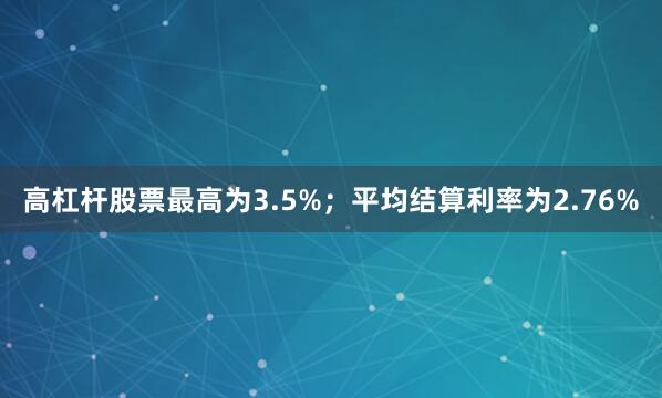 高杠杆股票最高为3.5%；平均结算利率为2.76%