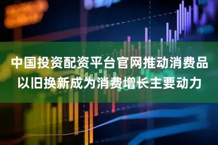 中国投资配资平台官网推动消费品以旧换新成为消费增长主要动力