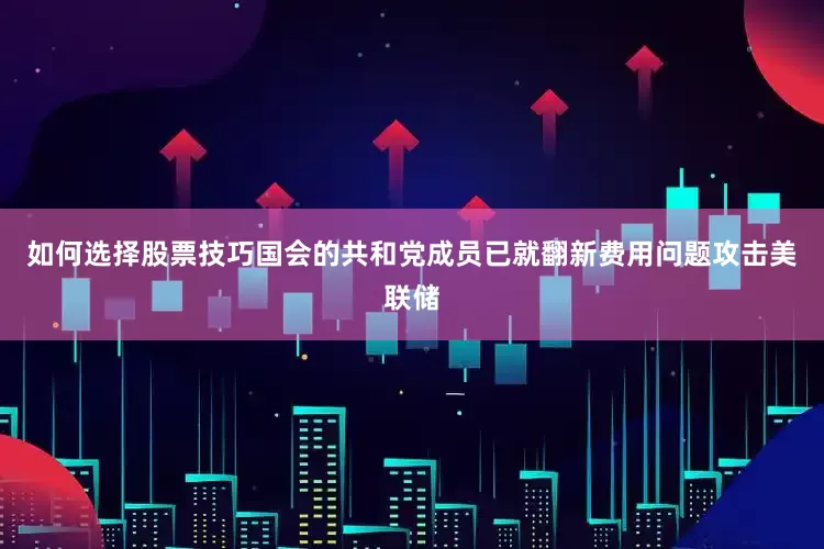 如何选择股票技巧　　国会的共和党成员已就翻新费用问题攻击美联储