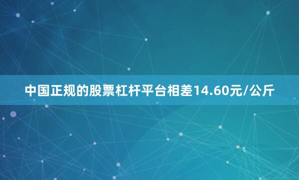 中国正规的股票杠杆平台相差14.60元/公斤