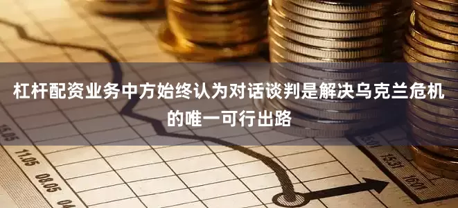 杠杆配资业务中方始终认为对话谈判是解决乌克兰危机的唯一可行出路