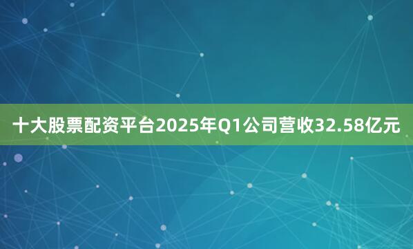 十大股票配资平台2025年Q1公司营收32.58亿元