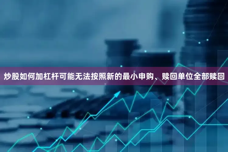 炒股如何加杠杆可能无法按照新的最小申购、赎回单位全部赎回