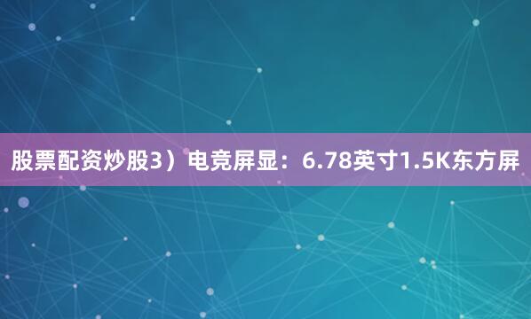 股票配资炒股3）电竞屏显：6.78英寸1.5K东方屏