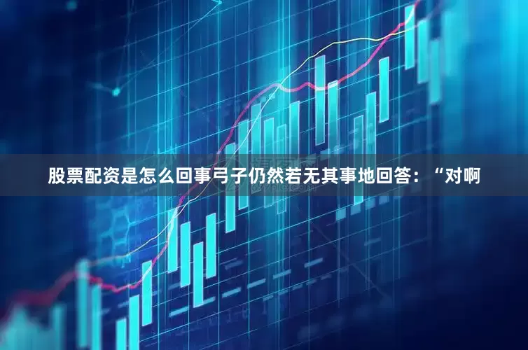 股票配资是怎么回事弓子仍然若无其事地回答：“对啊