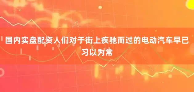 国内实盘配资人们对于街上疾驰而过的电动汽车早已习以为常