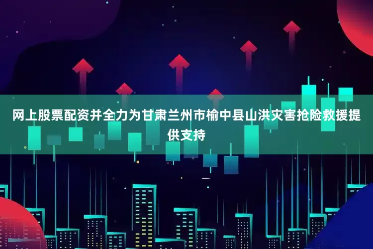 网上股票配资并全力为甘肃兰州市榆中县山洪灾害抢险救援提供支持
