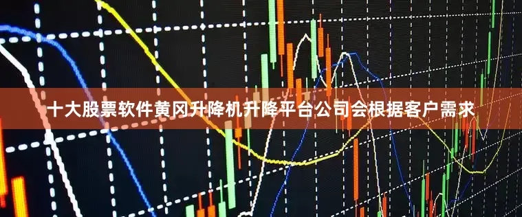 十大股票软件黄冈升降机升降平台公司会根据客户需求
