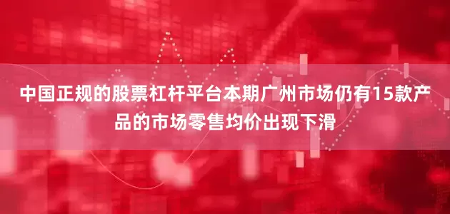中国正规的股票杠杆平台本期广州市场仍有15款产品的市场零售均价出现下滑