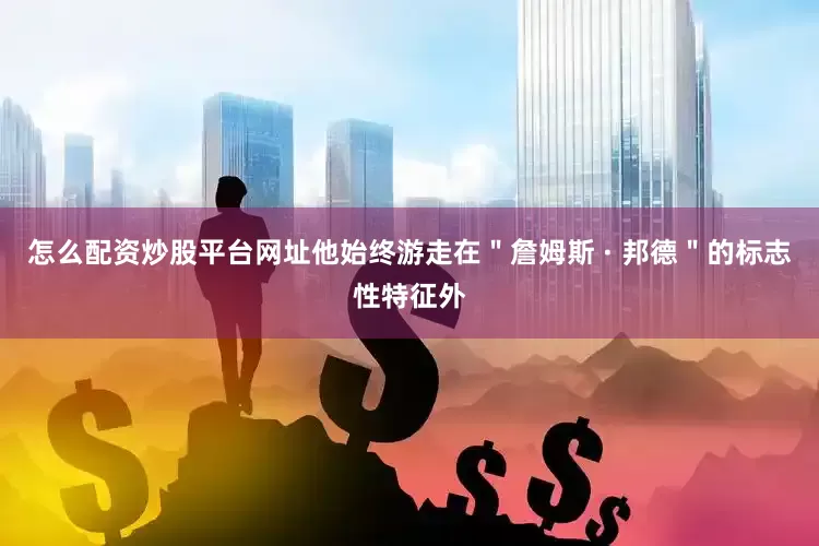 怎么配资炒股平台网址他始终游走在＂詹姆斯 · 邦德＂的标志性特征外
